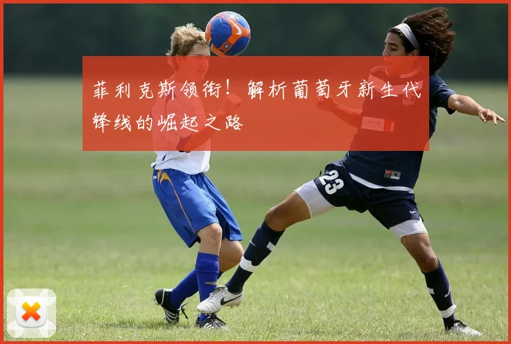 菲利克斯领衔!解析葡萄牙新生代锋线的崛起之路