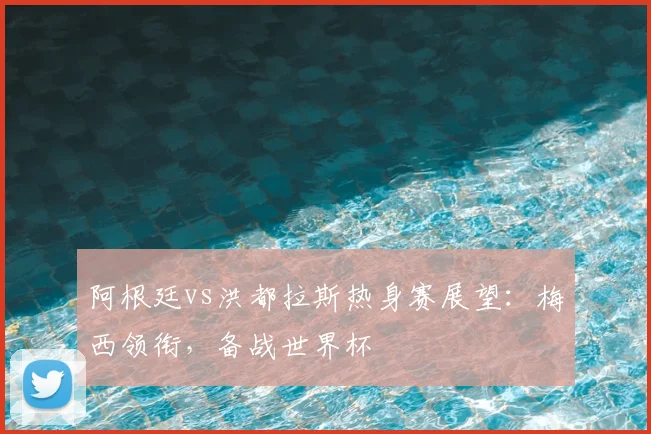 阿根廷vs洪都拉斯热身赛展望：梅西领衔，备战世界杯
