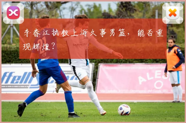 李春江执教上海久事男篮，能否重现辉煌？