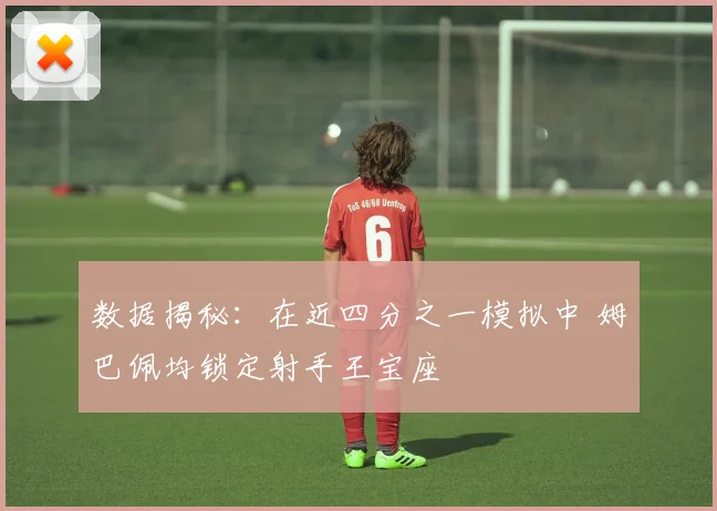 数据揭秘：在近四分之一模拟中 姆巴佩均锁定射手王宝座