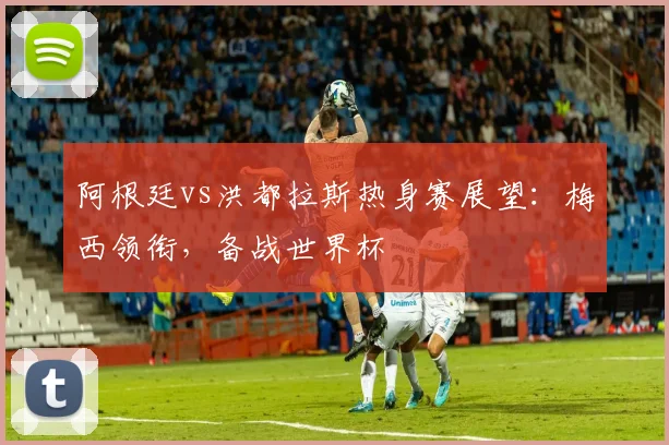 阿根廷vs洪都拉斯热身赛展望：梅西领衔，备战世界杯
