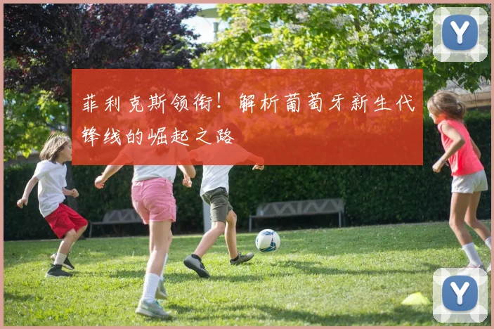 菲利克斯领衔!解析葡萄牙新生代锋线的崛起之路