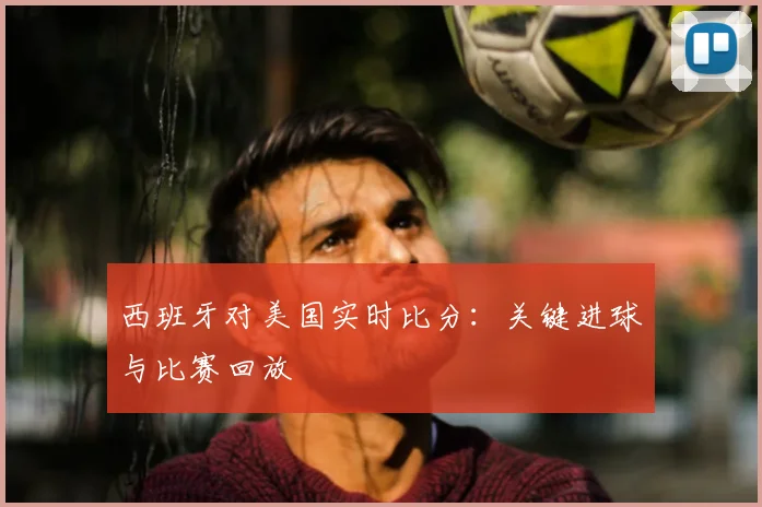 西班牙对美国实时比分:关键进球与比赛回放