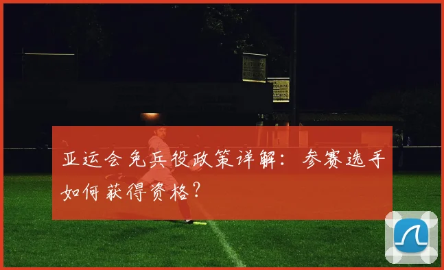 亚运会免兵役政策详解:参赛选手如何获得资格?
