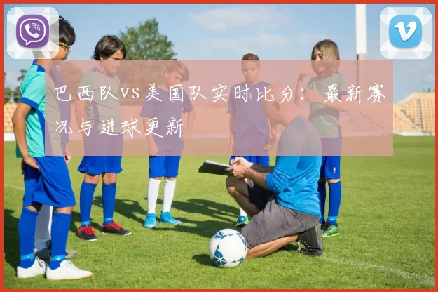 巴西队vs美国队实时比分:最新赛况与进球更新