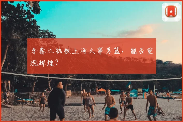 李春江执教上海久事男篮,能否重现辉煌?