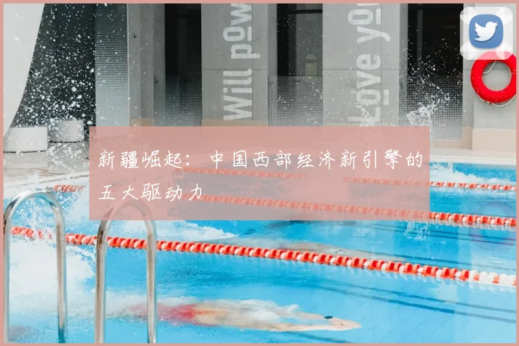 新疆崛起:中国西部经济新引擎的五大驱动力